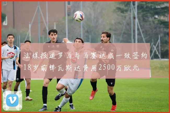 法媒报道罗马与马赛达成一致签约18岁前锋瓦斯达费用2500万欧元