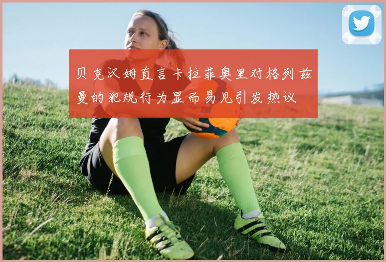 贝克汉姆直言卡拉菲奥里对格列兹曼的犯规行为显而易见引发热议