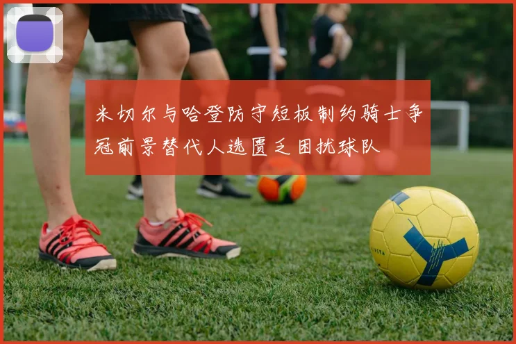 米切尔与哈登防守短板制约骑士争冠前景替代人选匮乏困扰球队