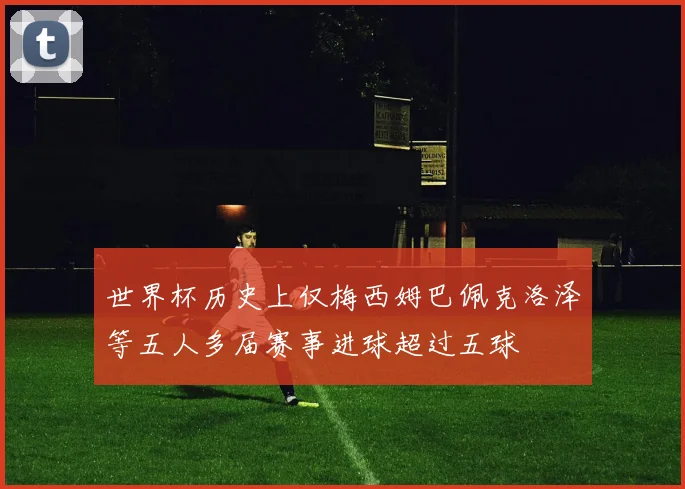 世界杯历史上仅梅西姆巴佩克洛泽等五人多届赛事进球超过五球