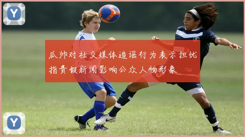瓜帅对社交媒体造谣行为表示担忧指责假新闻影响公众人物形象