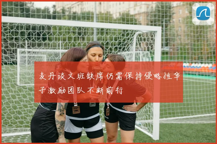 麦丹谈文班缺席仍需保持侵略性华子激励团队不断前行