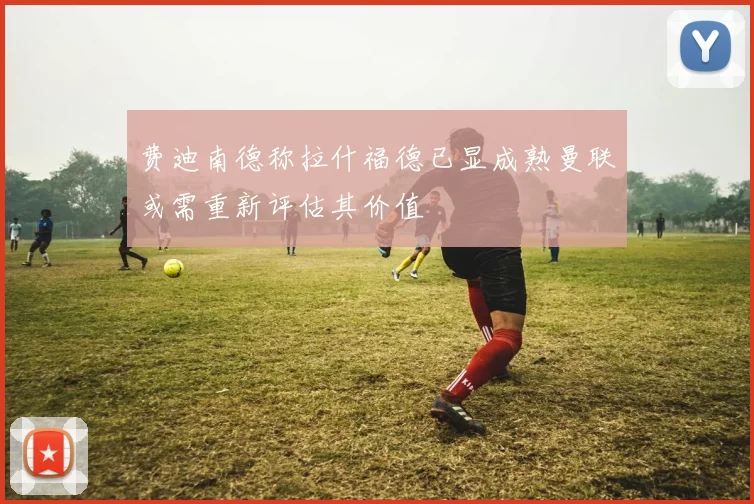 费迪南德称拉什福德已显成熟曼联或需重新评估其价值