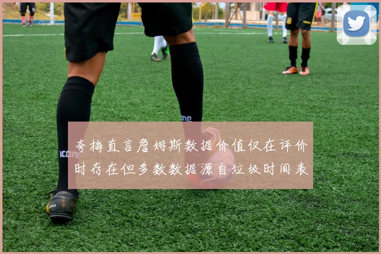 夸梅直言詹姆斯数据价值仅在评价时存在但多数数据源自垃圾时间表现