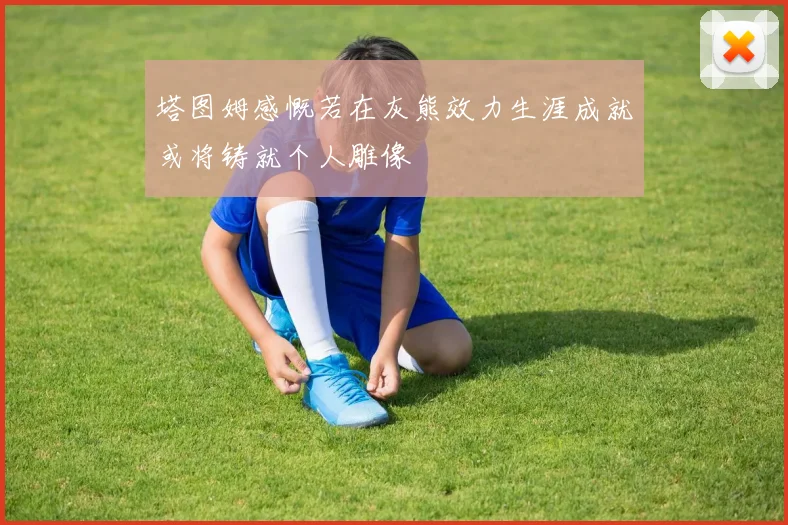 塔图姆感慨若在灰熊效力生涯成就或将铸就个人雕像