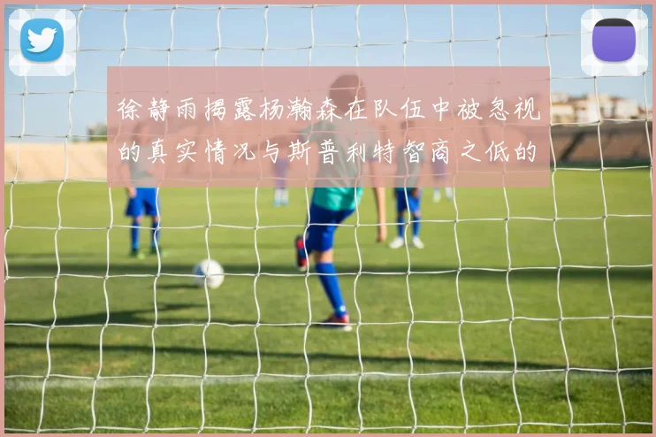 徐静雨揭露杨瀚森在队伍中被忽视的真实情况与斯普利特智商之低的尴尬真相