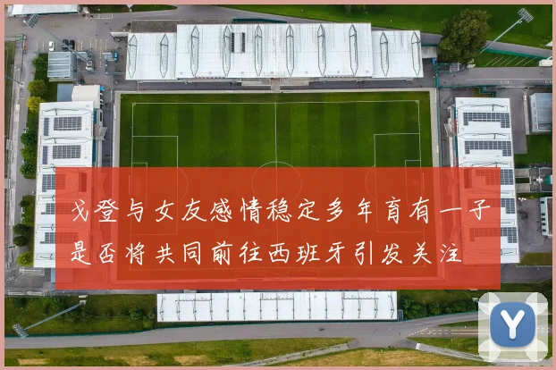 戈登与女友感情稳定多年育有一子是否将共同前往西班牙引发关注