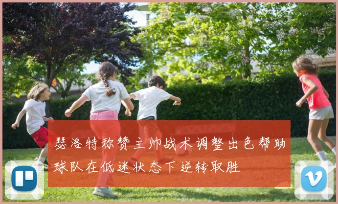 瑟洛特称赞主帅战术调整出色帮助球队在低迷状态下逆转取胜