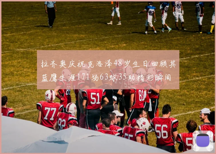 拉齐奥庆祝克洛泽48岁生日回顾其蓝鹰生涯171场63球35助精彩瞬间
