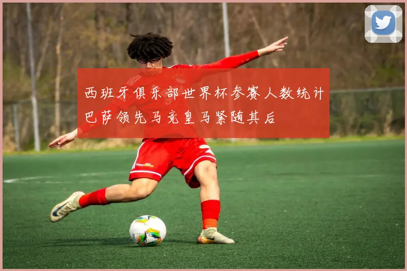 西班牙俱乐部世界杯参赛人数统计巴萨领先马竞皇马紧随其后