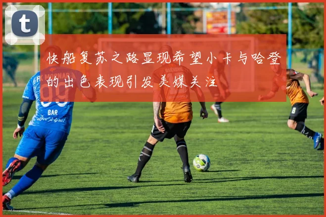 快船复苏之路显现希望小卡与哈登的出色表现引发美媒关注
