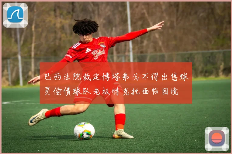 巴西法院裁定博塔弗戈不得出售球员偿债球队老板特克托面临困境