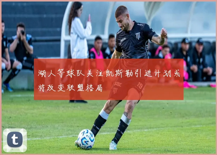 湖人等球队关注凯斯勒引进计划或将改变联盟格局