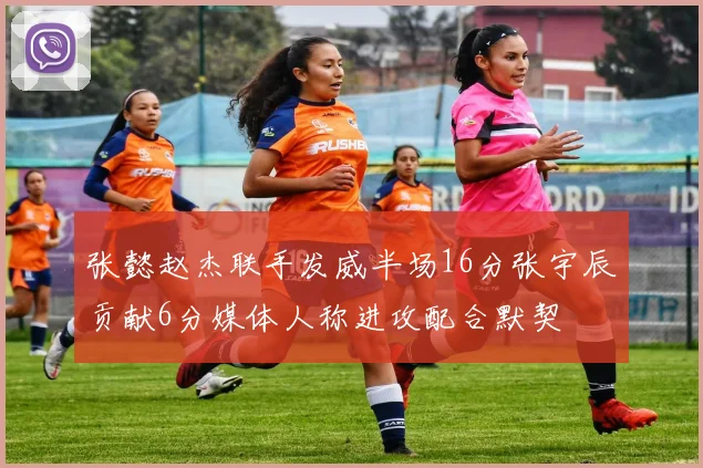 张懿赵杰联手发威半场16分张宇辰贡献6分媒体人称进攻配合默契