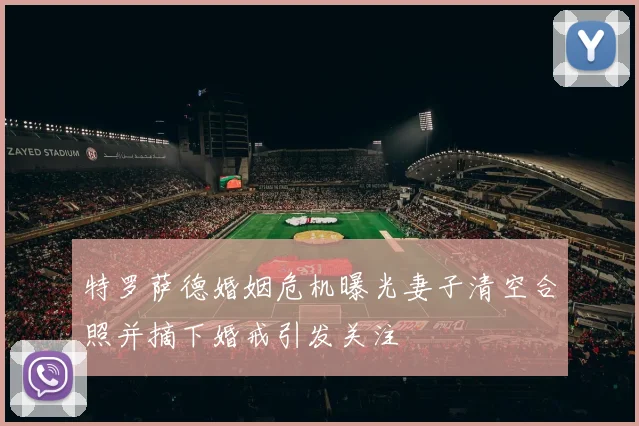 特罗萨德婚姻危机曝光妻子清空合照并摘下婚戒引发关注