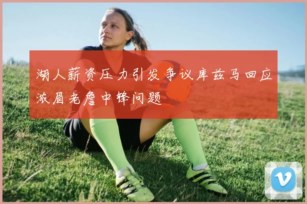 湖人薪资压力引发争议库兹马回应浓眉老詹中锋问题
