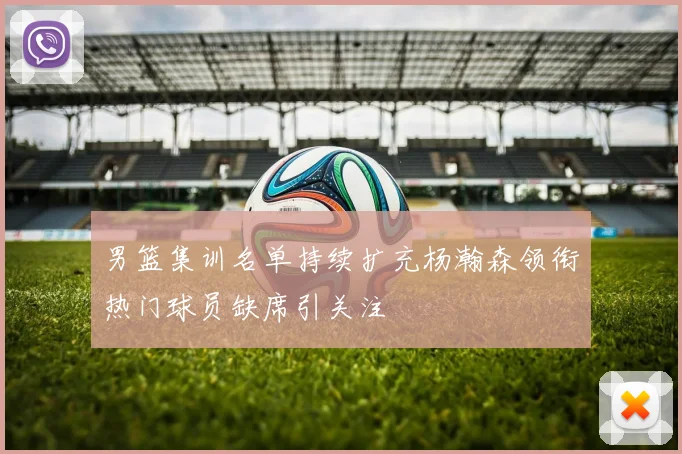 男篮集训名单持续扩充杨瀚森领衔热门球员缺席引关注