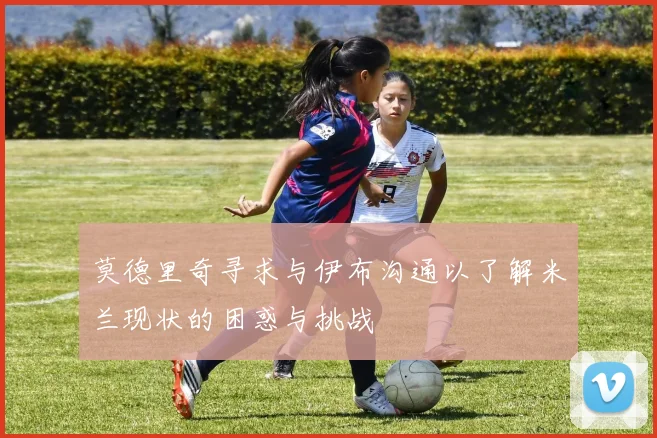 莫德里奇寻求与伊布沟通以了解米兰现状的困惑与挑战