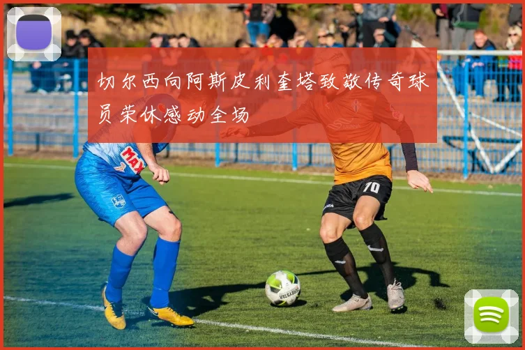 切尔西向阿斯皮利奎塔致敬传奇球员荣休感动全场