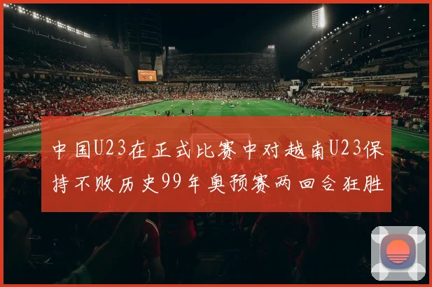中国U23在正式比赛中对越南U23保持不败历史99年奥预赛两回合狂胜7-0