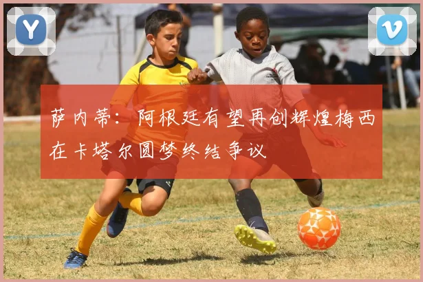 萨内蒂：阿根廷有望再创辉煌梅西在卡塔尔圆梦终结争议