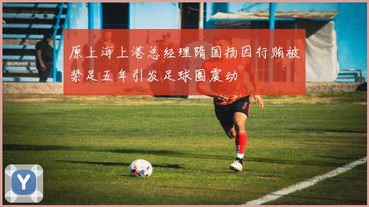 原上海上港总经理隋国扬因行贿被禁足五年引发足球圈震动